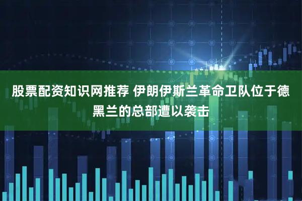 股票配资知识网推荐 伊朗伊斯兰革命卫队位于德黑兰的总部遭以袭击
