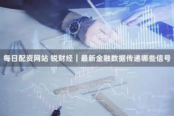 每日配资网站 锐财经｜最新金融数据传递哪些信号