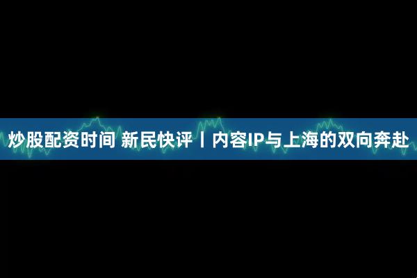 炒股配资时间 新民快评丨内容IP与上海的双向奔赴