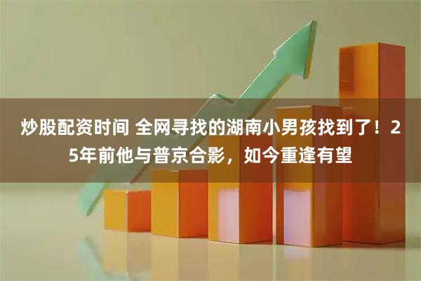 炒股配资时间 全网寻找的湖南小男孩找到了！25年前他与普京合影，如今重逢有望