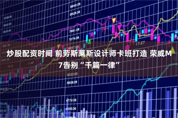 炒股配资时间 前劳斯莱斯设计师卡班打造 荣威M7告别“千篇一律”