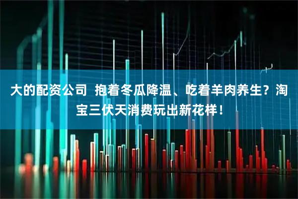 大的配资公司  抱着冬瓜降温、吃着羊肉养生？淘宝三伏天消费玩出新花样！