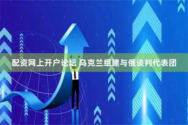 配资网上开户论坛 乌克兰组建与俄谈判代表团