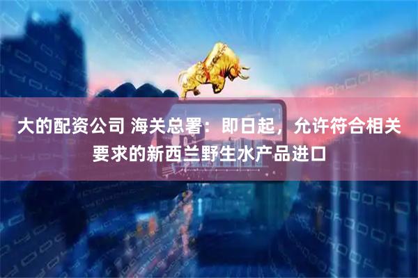 大的配资公司 海关总署：即日起，允许符合相关要求的新西兰野生水产品进口