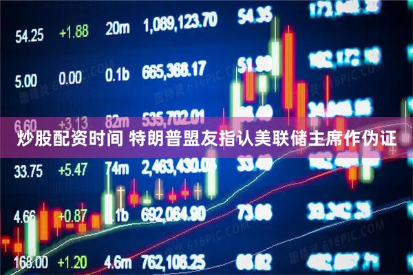 炒股配资时间 特朗普盟友指认美联储主席作伪证