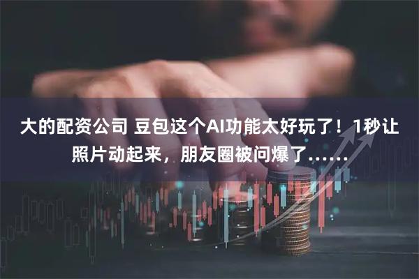 大的配资公司 豆包这个AI功能太好玩了！1秒让照片动起来，朋友圈被问爆了……