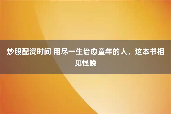 炒股配资时间 用尽一生治愈童年的人，这本书相见恨晚