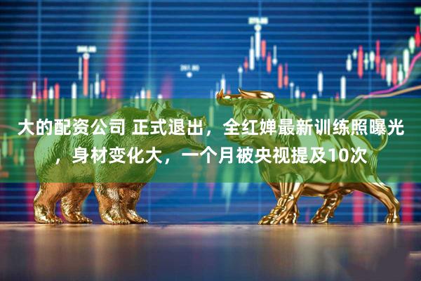 大的配资公司 正式退出，全红婵最新训练照曝光，身材变化大，一个月被央视提及10次