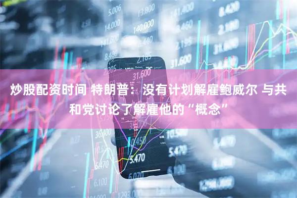 炒股配资时间 特朗普：没有计划解雇鲍威尔 与共和党讨论了解雇他的“概念”