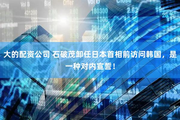 大的配资公司 石破茂卸任日本首相前访问韩国，是一种对内宣誓！