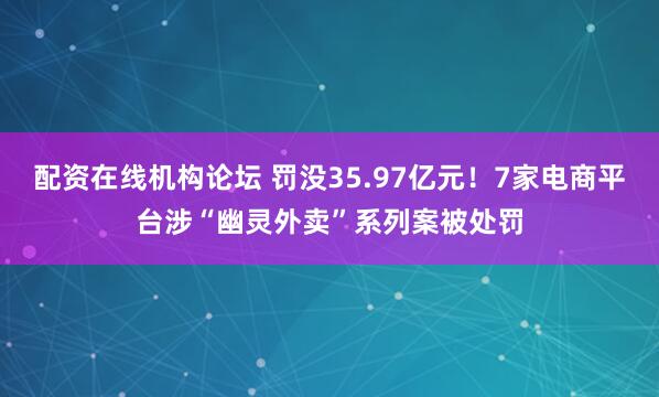 配资在线机构论坛 罚没35.97亿元！7家电商平台涉“幽灵外卖”系列案被处罚