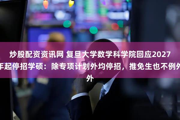 炒股配资资讯网 复旦大学数学科学院回应2027年起停招学硕：除专项计划外均停招，推免生也不例外