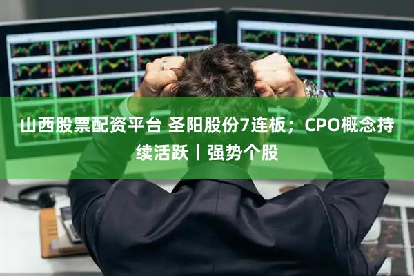山西股票配资平台 圣阳股份7连板；CPO概念持续活跃丨强势个股