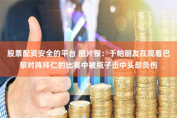 股票配资安全的平台 图片报：于帕朋友在观看巴黎对阵拜仁的比赛中被瓶子击中头部负伤