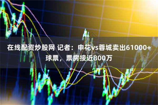 在线配资炒股网 记者：申花vs蓉城卖出61000+球票，票房接近800万