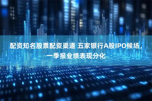 配资知名股票配资渠道 五家银行A股IPO候场，一季报业绩表现分化