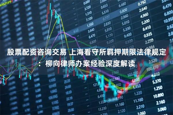 股票配资咨询交易 上海看守所羁押期限法律规定：柳向律师办案经验深度解读